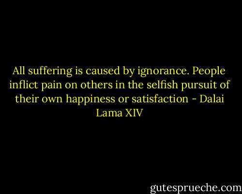 All suffering is caused by ignorance. People inflict pain on others in the selfish pursuit of their own happiness or satisfaction - Dalai Lama XIV
