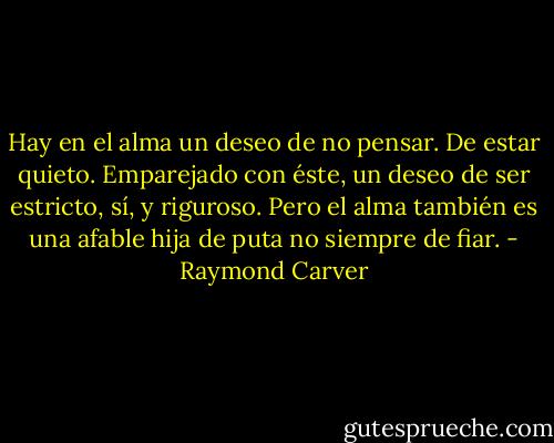 Hay en el alma un deseo de no pensar. De estar quieto. Emparejado con éste, un deseo de ser estricto, sí, y riguroso. Pero el alma también es una afable hija de puta no siempre de fiar. - Raymond Carver