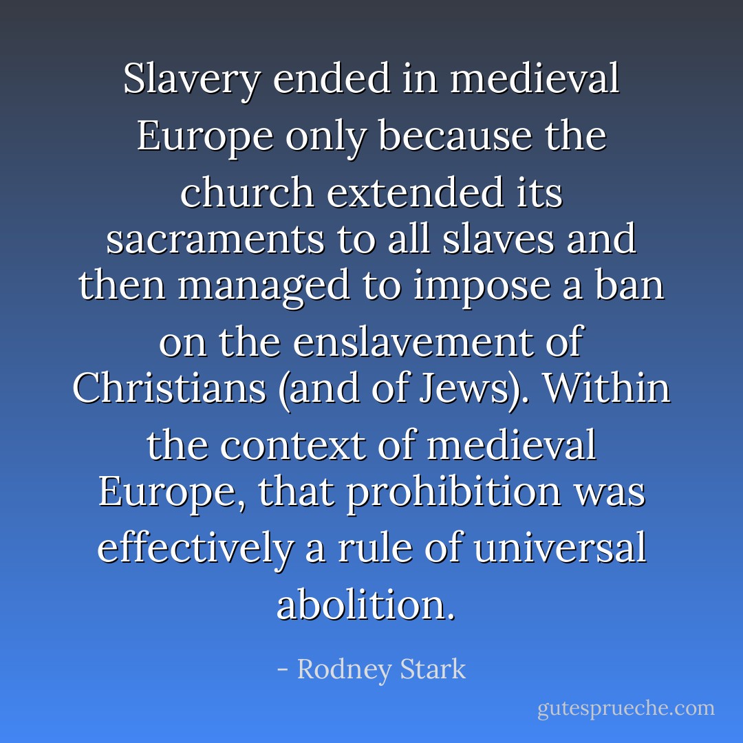 Slavery ended in medieval Europe only because the church extended its sacraments to all slaves and then managed to impose a ban on the enslavement of Christians (and of Jews). Within the context of medieval Europe, that prohibition was effectively a rule of universal abolition.  - Rodney Stark