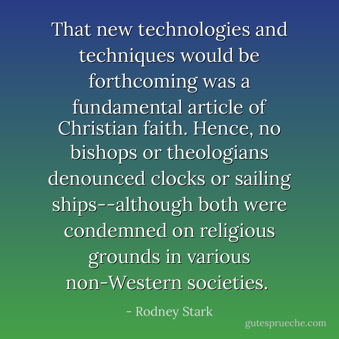 That new technologies and techniques would be forthcoming was a fundamental article of Christian faith. Hence, no bishops or theologians denounced clocks or sailing ships--although both were condemned on religious grounds in various non-Western societies.  - Rodney Stark