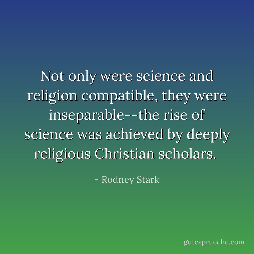 Not only were science and religion compatible, they were inseparable--the rise of science was achieved by deeply religious Christian scholars.  - Rodney Stark