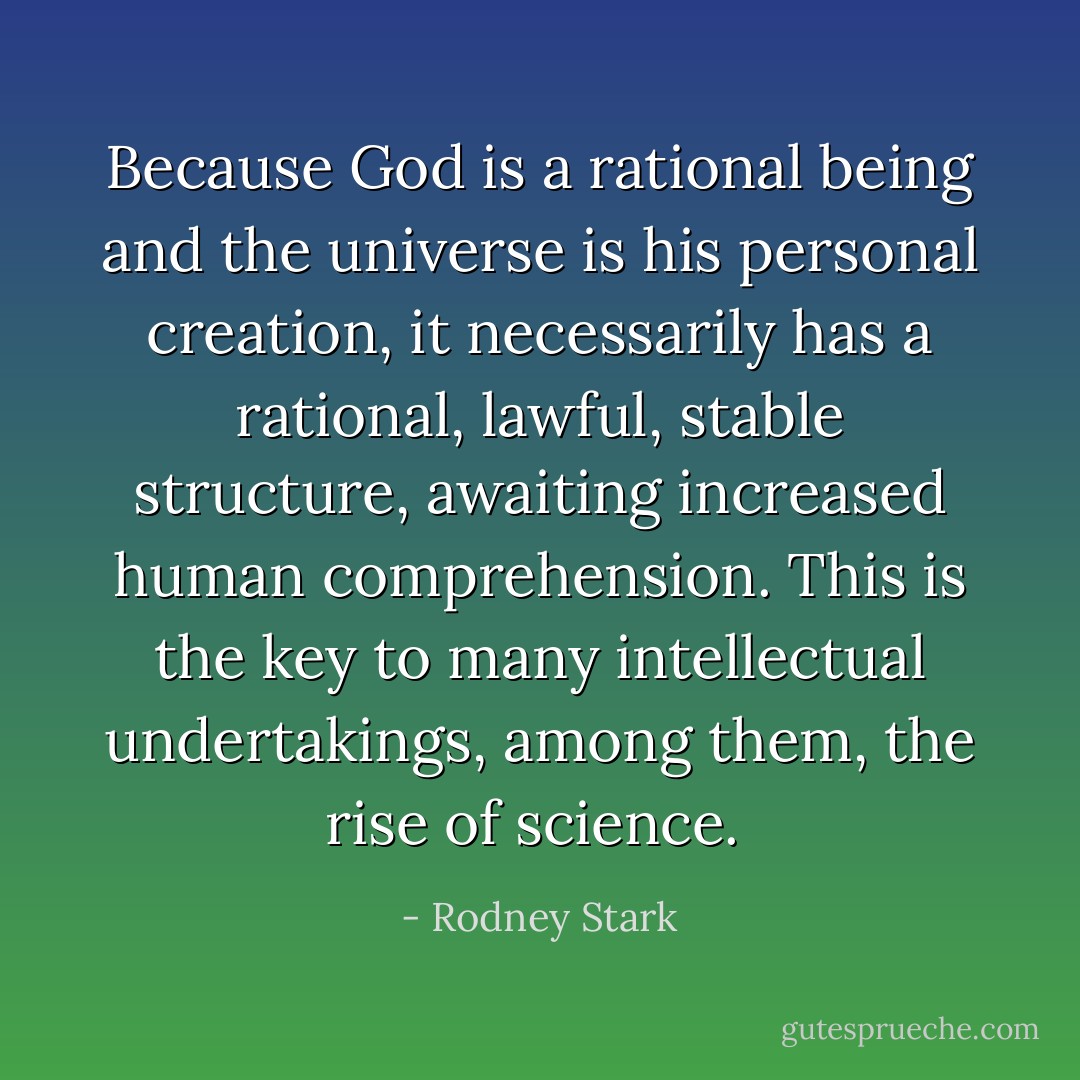 Because God is a rational being and the universe is his personal creation, it necessarily has a rational, lawful, stable structure, awaiting increased human comprehension. This is the key to many intellectual undertakings, among them, the rise of science.  - Rodney Stark