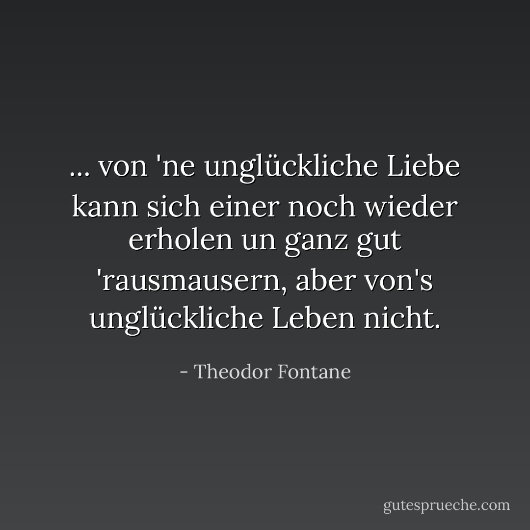 ... von 'ne unglückliche Liebe kann sich einer noch wieder erholen un ganz gut 'rausmausern, aber von's unglückliche Leben nicht. - Theodor Fontane