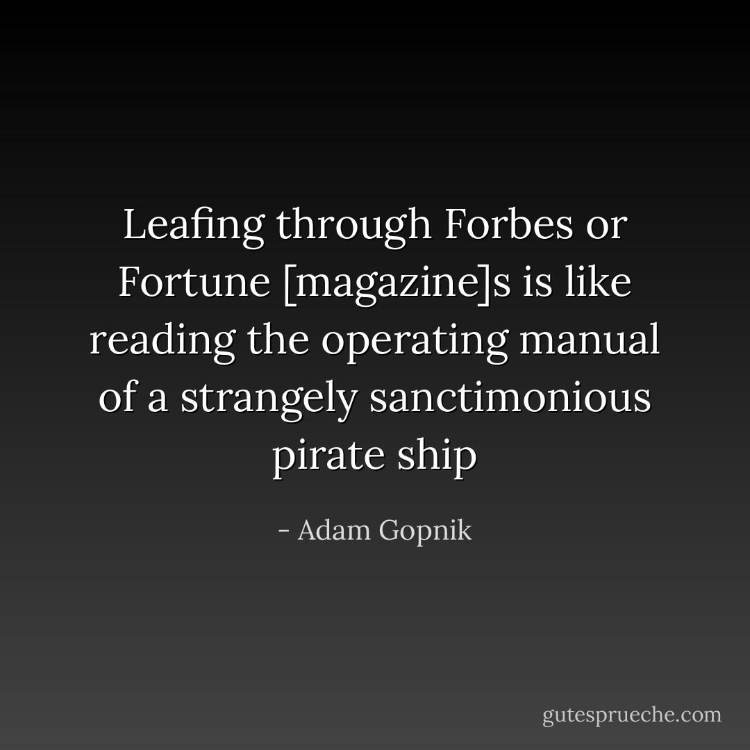 Leafing through Forbes or Fortune [magazine]s is like reading the operating manual of a strangely sanctimonious pirate ship - Adam Gopnik