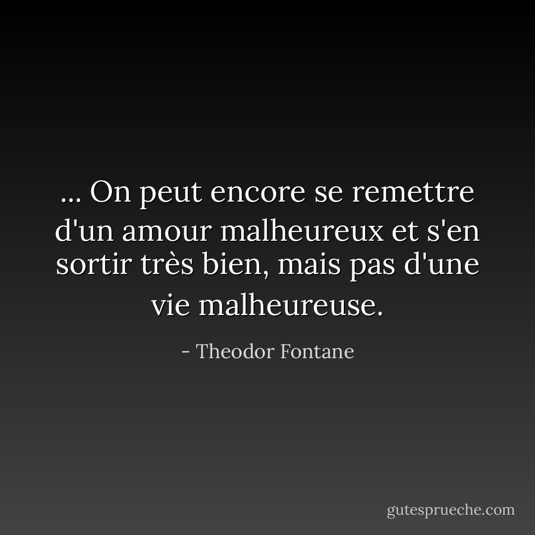 ... On peut encore se remettre d'un amour malheureux et s'en sortir très bien, mais pas d'une vie malheureuse. - Theodor Fontane