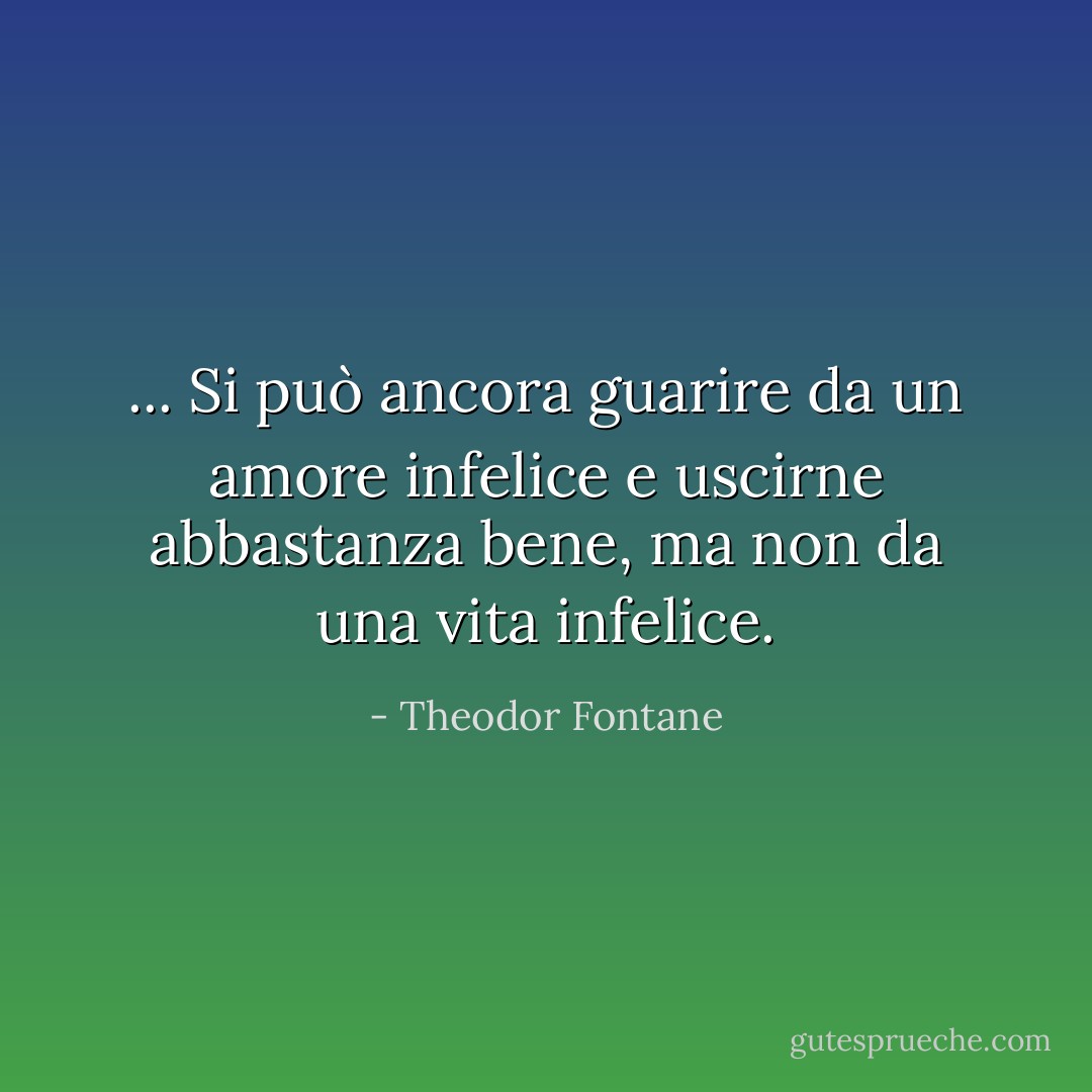 ... Si può ancora guarire da un amore infelice e uscirne abbastanza bene, ma non da una vita infelice. - Theodor Fontane