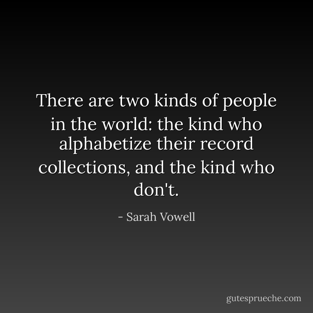 There are two kinds of people in the world: the kind who alphabetize their record collections, and the kind who don't. - Sarah Vowell
