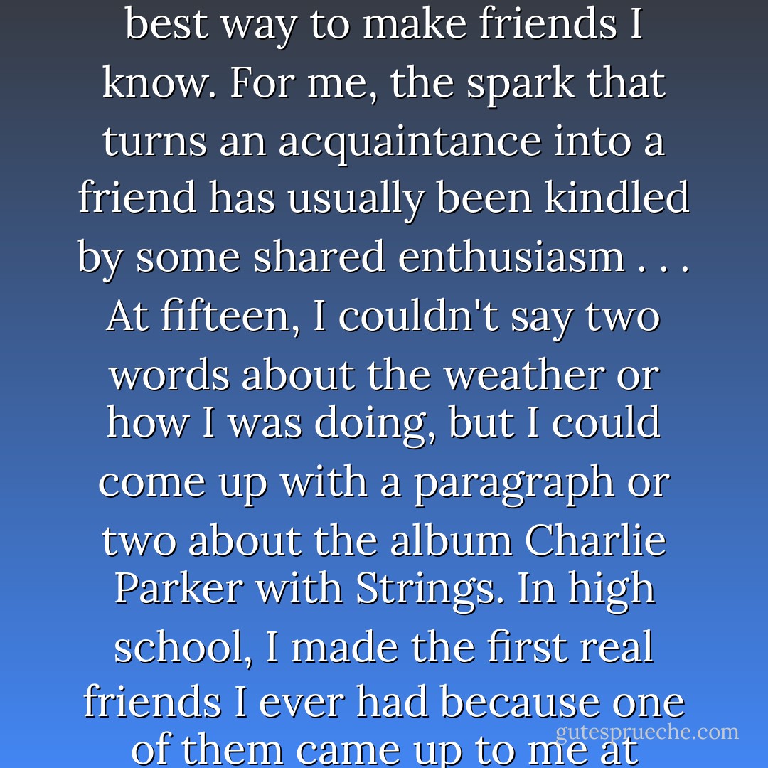 Being a nerd, which is to say going too far and caring too much about a subject, is the best way to make friends I know. For me, the spark that turns an acquaintance into a friend has usually been kindled by some shared enthusiasm . . . At fifteen, I couldn't say two words about the weather or how I was doing, but I could come up with a paragraph or two about the album <i>Charlie Parker with Strings.</i> In high school, I made the first real friends I ever had because one of them came up to me at lunch and started talking about the Cure. - Sarah Vowell