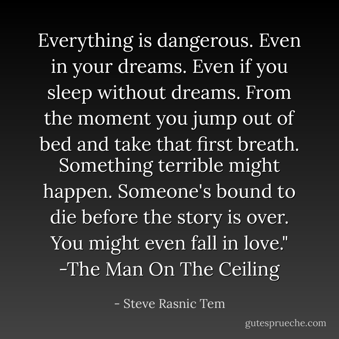 Everything is dangerous. Even in your dreams. Even if you sleep without dreams. From the moment you jump out of bed and take that first breath. Something terrible might happen. Someone's bound to die before the story is over. You might even fall in love."<br />-The Man On The Ceiling - Steve Rasnic Tem