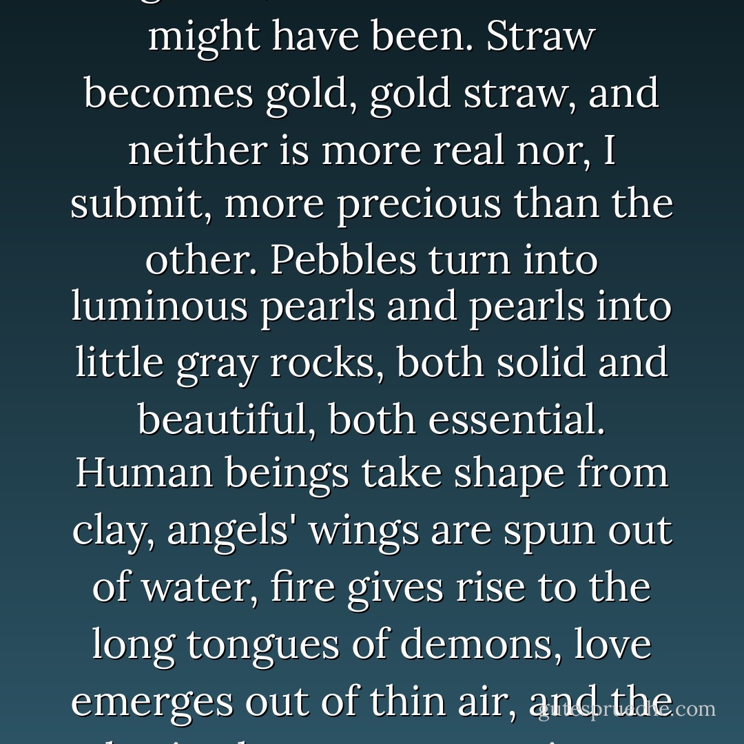 Imagination transforms one substance into another. It changes what is into what might be, what was into what might have been. Straw becomes gold, gold straw, and neither is more real nor, I submit, more precious than the other. Pebbles turn into luminous pearls and pearls into little gray rocks, both solid and beautiful, both essential. Human beings take shape from clay, angels' wings are spun out of water, fire gives rise to the long tongues of demons, love emerges out of thin air, and the basic elements reconstitute themselves again and again."<br />-The Man In The Ceiling - Steve Rasnic Tem