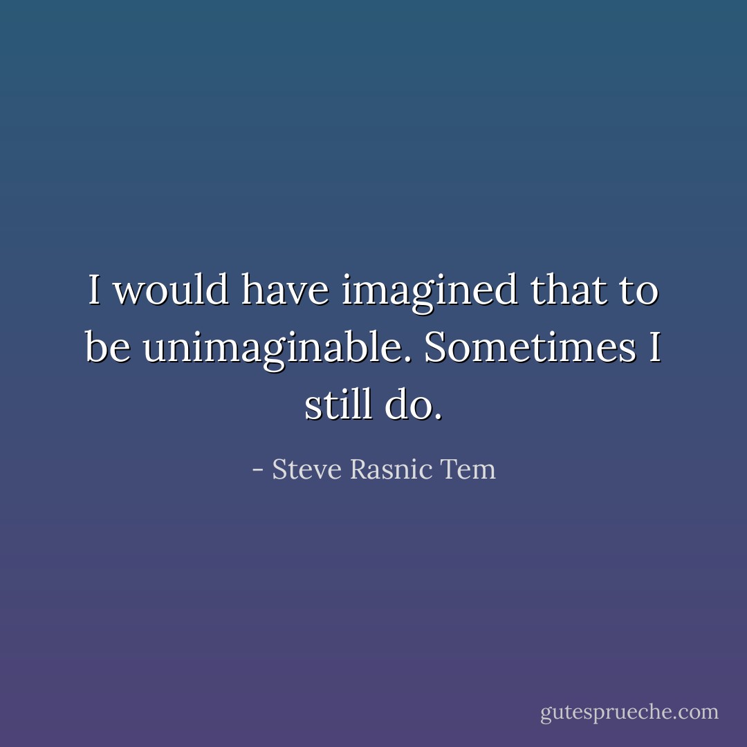 I would have imagined that to be unimaginable. Sometimes I still do. - Steve Rasnic Tem
