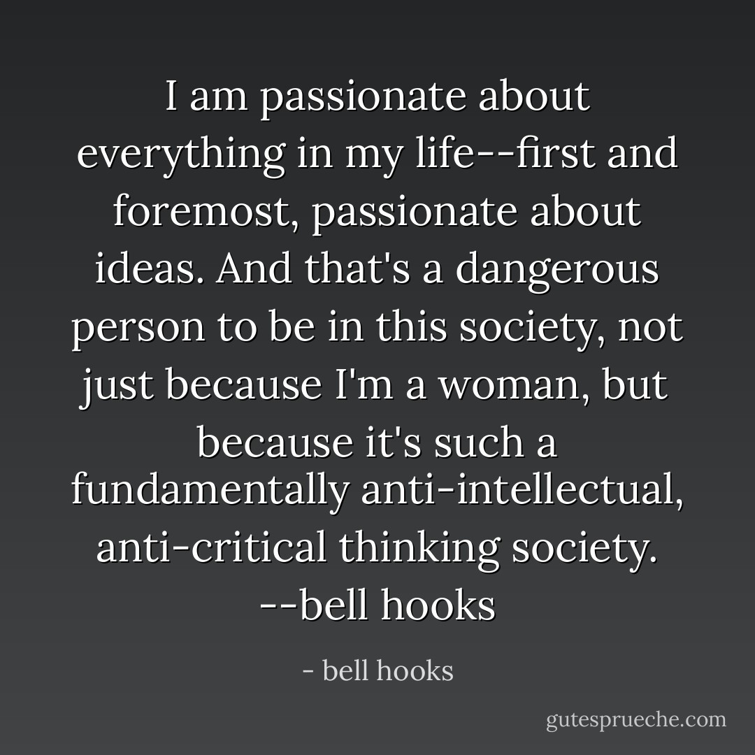 I am passionate about everything in my life--first and foremost, passionate about ideas. And that's a dangerous person to be in this society, not just because I'm a woman, but because it's such a fundamentally anti-intellectual, anti-critical thinking society. --bell hooks - bell hooks