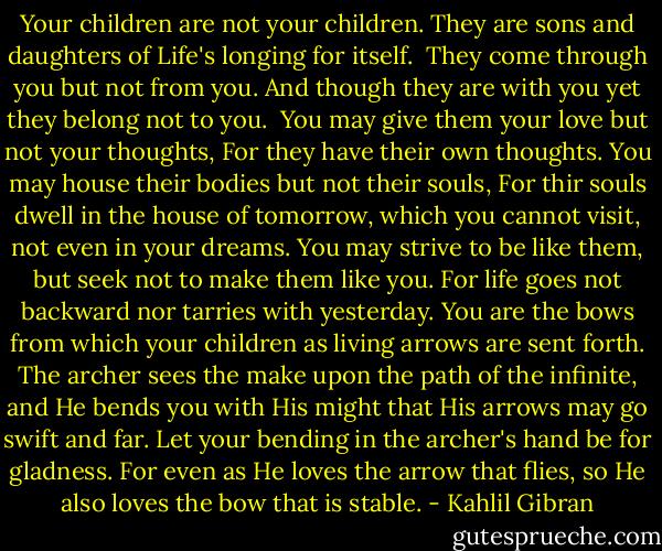 Your children are not your children.<br />They are sons and daughters of Life's longing for itself. <br />They come through you but not from you.<br />And though they are with you yet they belong not to you.<br /><br />You may give them your love but not your thoughts,<br />For they have their own thoughts.<br />You may house their bodies but not their souls,<br />For thir souls dwell in the house of tomorrow, which you cannot visit, not even in your dreams.<br />You may strive to be like them, but seek not to make them like you.<br />For life goes not backward nor tarries with yesterday.<br />You are the bows from which your children as living arrows are sent forth.<br />The archer sees the make upon the path of the infinite, and He bends you with His might that His arrows may go swift and far.<br />Let your bending in the archer's hand be for gladness.<br />For even as He loves the arrow that flies, so He also loves the bow that is stable. - Kahlil Gibran