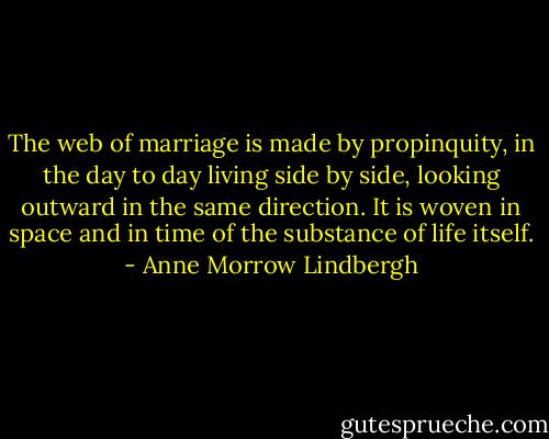 The web of marriage is made by propinquity, in the day to day living side by side, looking outward in the same direction. It is woven in space and in time of the substance of life itself. - Anne Morrow Lindbergh