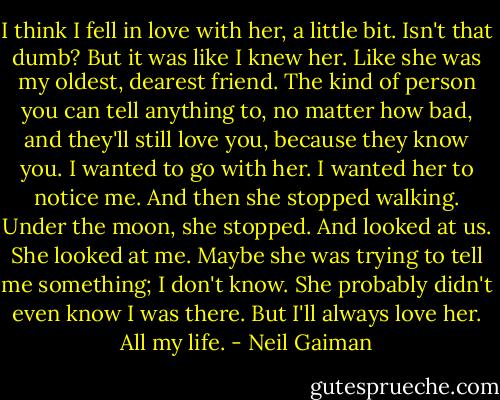 I think I fell in love with her, a little bit. Isn't that dumb? But it was like I knew her. Like she was my oldest, dearest friend. The kind of person you can tell anything to, no matter how bad, and they'll still love you, because they know you. I wanted to go with her. I wanted her to notice me. And then she stopped walking. Under the moon, she stopped. And looked at us. She looked at me. Maybe she was trying to tell me something; I don't know. She probably didn't even know I was there. But I'll always love her. All my life. - Neil Gaiman