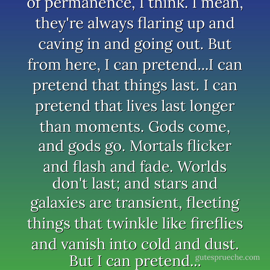 I like the stars. It's the illusion of permanence, I think. I mean, they're always flaring up and caving in and going out. But from here, I can pretend...I can pretend that things last. I can pretend that lives last longer than moments. Gods come, and gods go. Mortals flicker and flash and fade. Worlds don't last; and stars and galaxies are transient, fleeting things that twinkle like fireflies and vanish into cold and dust. But I can pretend... - Neil Gaiman