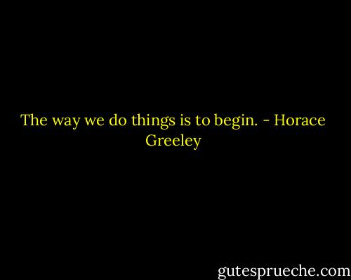 The way we do things is to begin. - Horace Greeley