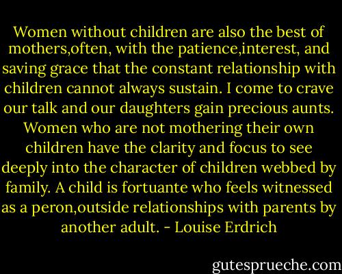 Women without children are also the best of mothers,often, with the patience,interest, and saving grace that the constant relationship with children cannot always sustain. I come to crave our talk and our daughters gain precious aunts. Women who are not mothering their own children have the clarity and focus to see deeply into the character of children webbed by family. A child is fortuante who feels witnessed as a peron,outside relationships with parents by another adult. - Louise Erdrich