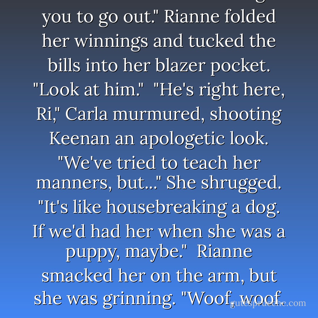 I told them he'd be able to get you to go out." Rianne folded her winnings and tucked the bills into her blazer pocket. "Look at him."<br /><br />"He's right here, Ri," Carla murmured, shooting Keenan an apologetic look.<br />"We've tried to teach her manners, but..." She shrugged. "It's like housebreaking a dog. If we'd had her when she was a puppy, maybe."<br /><br />Rianne smacked her on the arm, but she was grinning. "Woof, woof. - Melissa Marr
