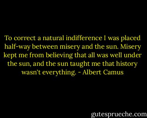 To correct a natural indifference I was placed half-way between misery and the sun. Misery kept me from believing that all was well under the sun, and the sun taught me that history wasn't everything. - Albert Camus