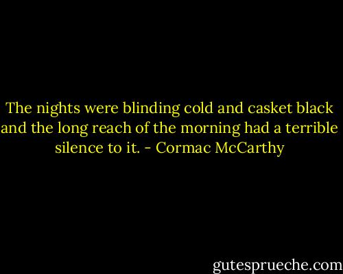 The nights were blinding cold and casket black and the long reach of the morning had a terrible silence to it. - Cormac McCarthy