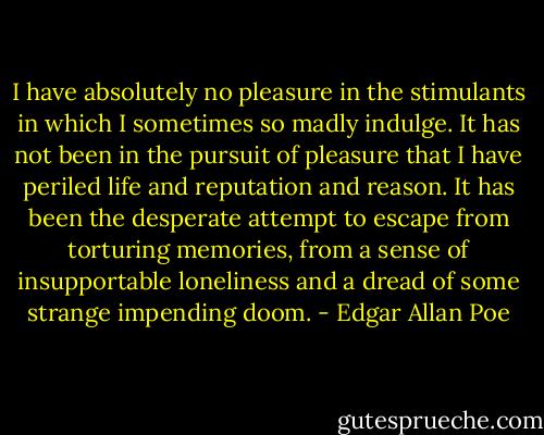 I have absolutely no pleasure in the stimulants in which I sometimes so madly indulge. It has not been in the pursuit of pleasure that I have periled life and reputation and reason. It has been the desperate attempt to escape from torturing memories, from a sense of insupportable loneliness and a dread of some strange impending doom. - Edgar Allan Poe