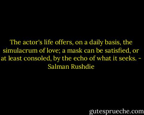 The actor's life offers, on a daily basis, the simulacrum of love; a mask can be satisfied, or at least consoled, by the echo of what it seeks. - Salman Rushdie