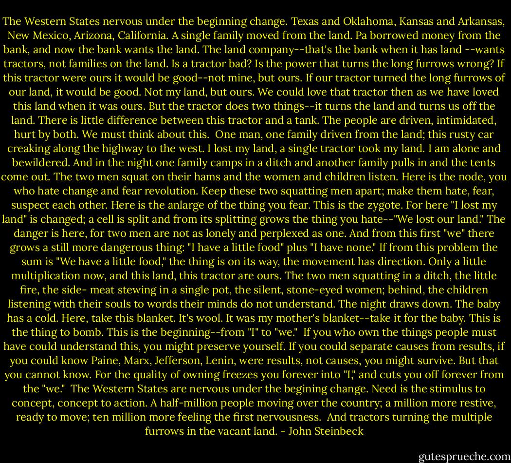 The Western States nervous under the beginning change.<br />Texas and Oklahoma, Kansas and Arkansas, New Mexico,<br />Arizona, California. A single family moved from the land.<br />Pa borrowed money from the bank, and now the bank wants<br />the land. The land company--that's the bank when it has land<br />--wants tractors, not families on the land. Is a tractor bad? Is<br />the power that turns the long furrows wrong? If this tractor<br />were ours it would be good--not mine, but ours. If our tractor<br />turned the long furrows of our land, it would be good.<br />Not my land, but ours. We could love that tractor then as<br />we have loved this land when it was ours. But the tractor<br />does two things--it turns the land and turns us off the land.<br />There is little difference between this tractor and a tank.<br />The people are driven, intimidated, hurt by both. We must think<br />about this.<br /><br />One man, one family driven from the land; this rusty car<br />creaking along the highway to the west. I lost my land, a<br />single tractor took my land. I am alone and bewildered.<br />And in the night one family camps in a ditch and another<br />family pulls in and the tents come out. The two men squat<br />on their hams and the women and children listen. Here is the<br />node, you who hate change and fear revolution. Keep these<br />two squatting men apart; make them hate, fear, suspect each<br />other. Here is the anlarge of the thing you fear. This is the<br />zygote. For here "I lost my land" is changed; a cell is split<br />and from its splitting grows the thing you hate--"We lost our<br />land." The danger is here, for two men are not as lonely and<br />perplexed as one. And from this first "we" there grows a still<br />more dangerous thing: "I have a little food" plus "I have<br />none." If from this problem the sum is "We have a little<br />food," the thing is on its way, the movement has direction.<br />Only a little multiplication now, and this land, this tractor are<br />ours. The two men squatting in a ditch, the little fire, the side-<br />meat stewing in a single pot, the silent, stone-eyed women;<br />behind, the children listening with their souls to words their<br />minds do not understand. The night draws down. The baby<br />has a cold. Here, take this blanket. It's wool. It was my mother's<br />blanket--take it for the baby. This is the thing to bomb.<br />This is the beginning--from "I" to "we."<br /><br />If you who own the things people must have could understand<br />this, you might preserve yourself. If you could separate<br />causes from results, if you could know Paine, Marx,<br />Jefferson, Lenin, were results, not causes, you might survive.<br />But that you cannot know. For the quality of owning freezes<br />you forever into "I," and cuts you off forever from the "we."<br /><br />The Western States are nervous under the begining<br />change. Need is the stimulus to concept, concept to action.<br />A half-million people moving over the country; a million<br />more restive, ready to move; ten million more feeling the<br />first nervousness.<br /><br />And tractors turning the multiple furrows in the vacant land. - John Steinbeck