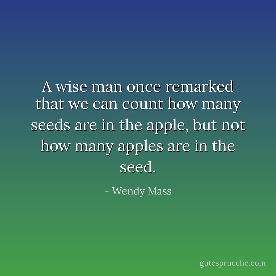 A wise man once remarked that we can count how many seeds are in the apple, but not how many apples are in the seed. - Wendy Mass