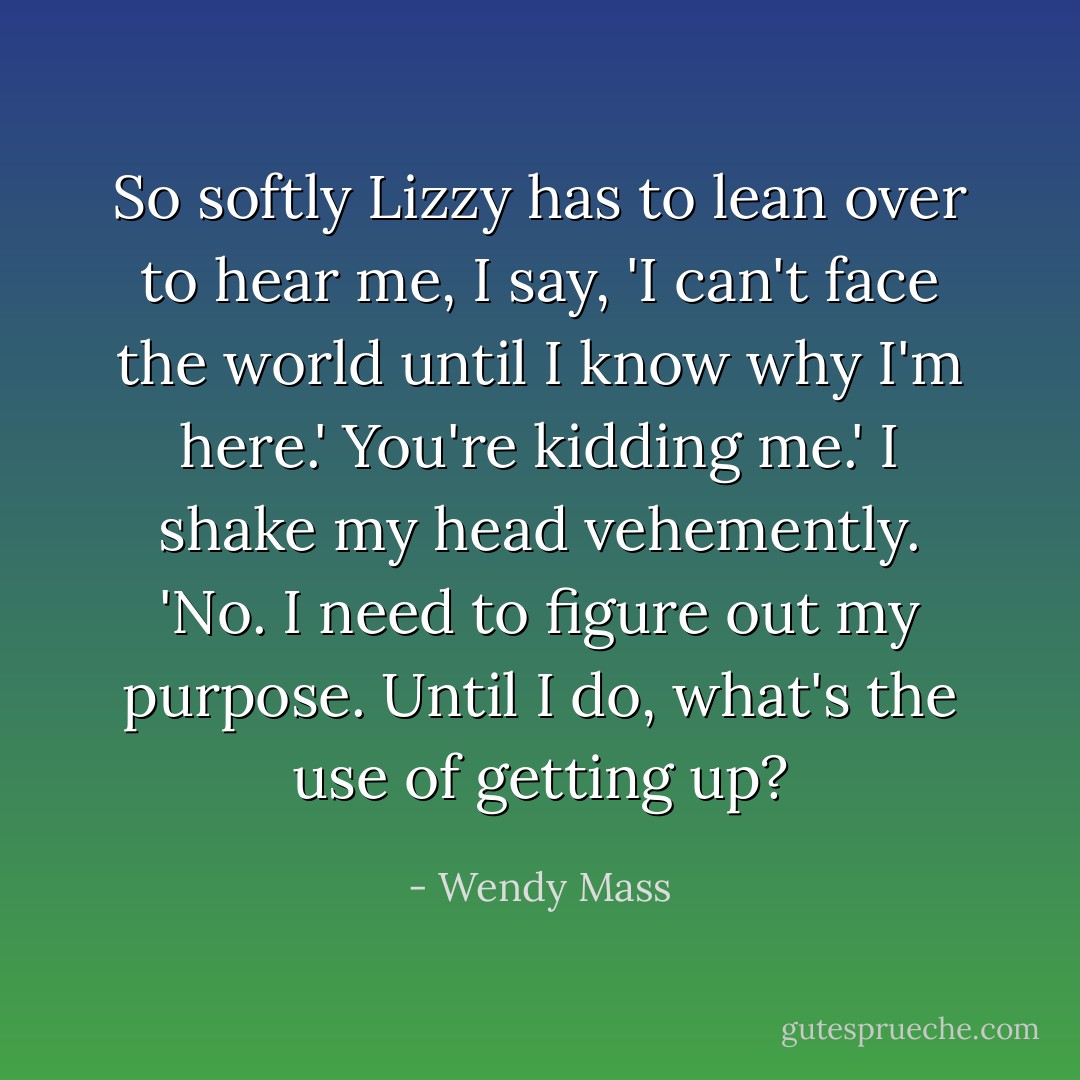 So softly Lizzy has to lean over to hear me, I say, 'I can't face the world until I know why I'm here.'<br />You're kidding me.'<br />I shake my head vehemently. 'No. I need to figure out my purpose. Until I do, what's the use of getting up? - Wendy Mass
