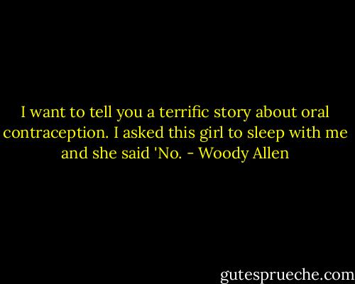 I want to tell you a terrific story about oral contraception. I asked this girl to sleep with me and she said 'No. - Woody Allen