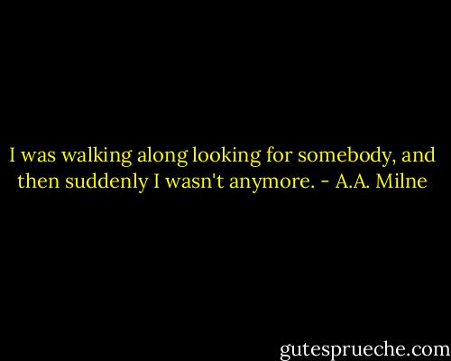 I was walking along looking for somebody, and then suddenly I wasn't anymore. - A.A. Milne