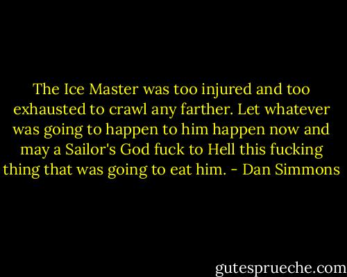 The Ice Master was too injured and too exhausted to crawl any farther. Let whatever was going to happen to him happen now and may a Sailor's God fuck to Hell this fucking thing that was going to eat him. - Dan Simmons