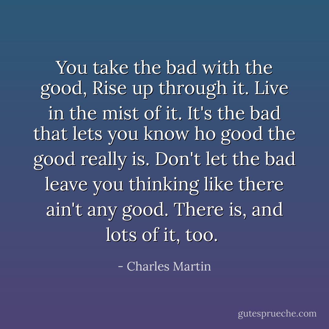 You take the bad with the good, Rise up through it. Live in the mist of it. It's the bad that lets you know ho good the good really is. Don't let the bad leave you thinking like there ain't any good. There is, and lots of it, too.  - Charles Martin