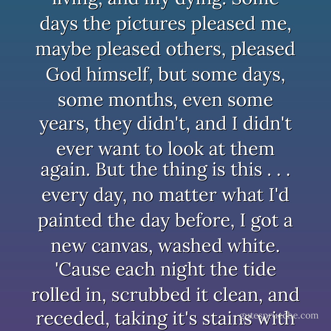 I had this dream that my life was a rolling canvas. Everyday it rolled off the sheet, bleached white, into the beach of my life. Come sunup, I'd begin to paint it with my thoughts and actions. My breathing, my living, and my dying. Some days the pictures pleased me, maybe pleased others, pleased God himself, but some days, some months, even some years, they didn't, and I didn't ever want to look at them again. But the thing is this . . . every day, no matter what I'd painted the day before, I got a new canvas, washed white. 'Cause each night the tide rolled in, scrubbed it clean, and receded, taking it's stains with it. And my dreams . . . I just stood on the beach and watched all that stuff wash out to sea.- Nothing more than ripples in the water. No canvas is ever stained clean through. Not one. - Charles Martin