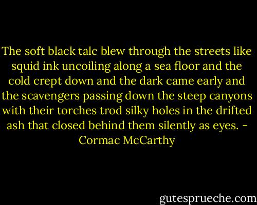 The soft black talc blew through the streets like squid ink uncoiling along a sea floor and the cold crept down and the dark came early and the scavengers passing down the steep canyons with their torches trod silky holes in the drifted ash that closed behind them silently as eyes. - Cormac McCarthy