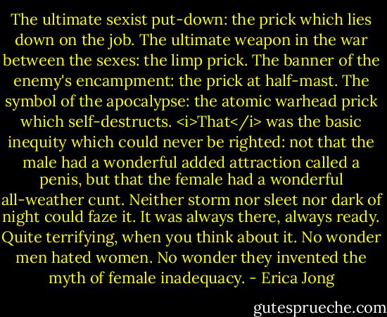 The ultimate sexist put-down: the prick which lies down on the job. The ultimate weapon in the war between the sexes: the limp prick. The banner of the enemy's encampment: the prick at half-mast. The symbol of the apocalypse: the atomic warhead prick which self-destructs. <i>That</i> was the basic inequity which could never be righted: not that the male had a wonderful added attraction called a penis, but that the female had a wonderful all-weather cunt. Neither storm nor sleet nor dark of night could faze it. It was always there, always ready. Quite terrifying, when you think about it. No wonder men hated women. No wonder they invented the myth of female inadequacy. - Erica Jong