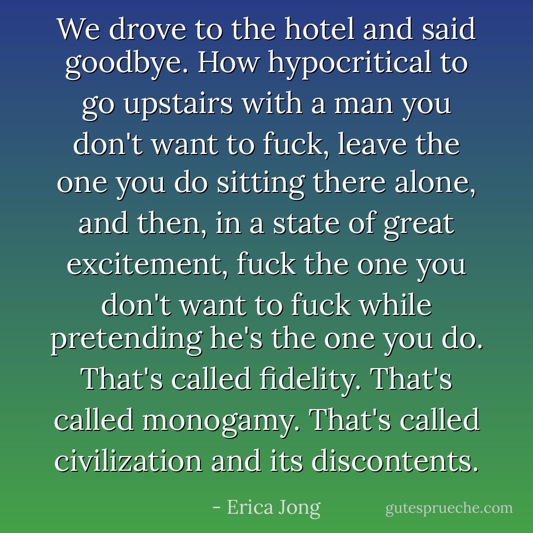 We drove to the hotel and said goodbye. How hypocritical to go upstairs with a man you don't want to fuck, leave the one you do sitting there alone, and then, in a state of great excitement, fuck the one you don't want to fuck while pretending he's the one you do. That's called fidelity. That's called monogamy. That's called civilization and its discontents. - Erica Jong