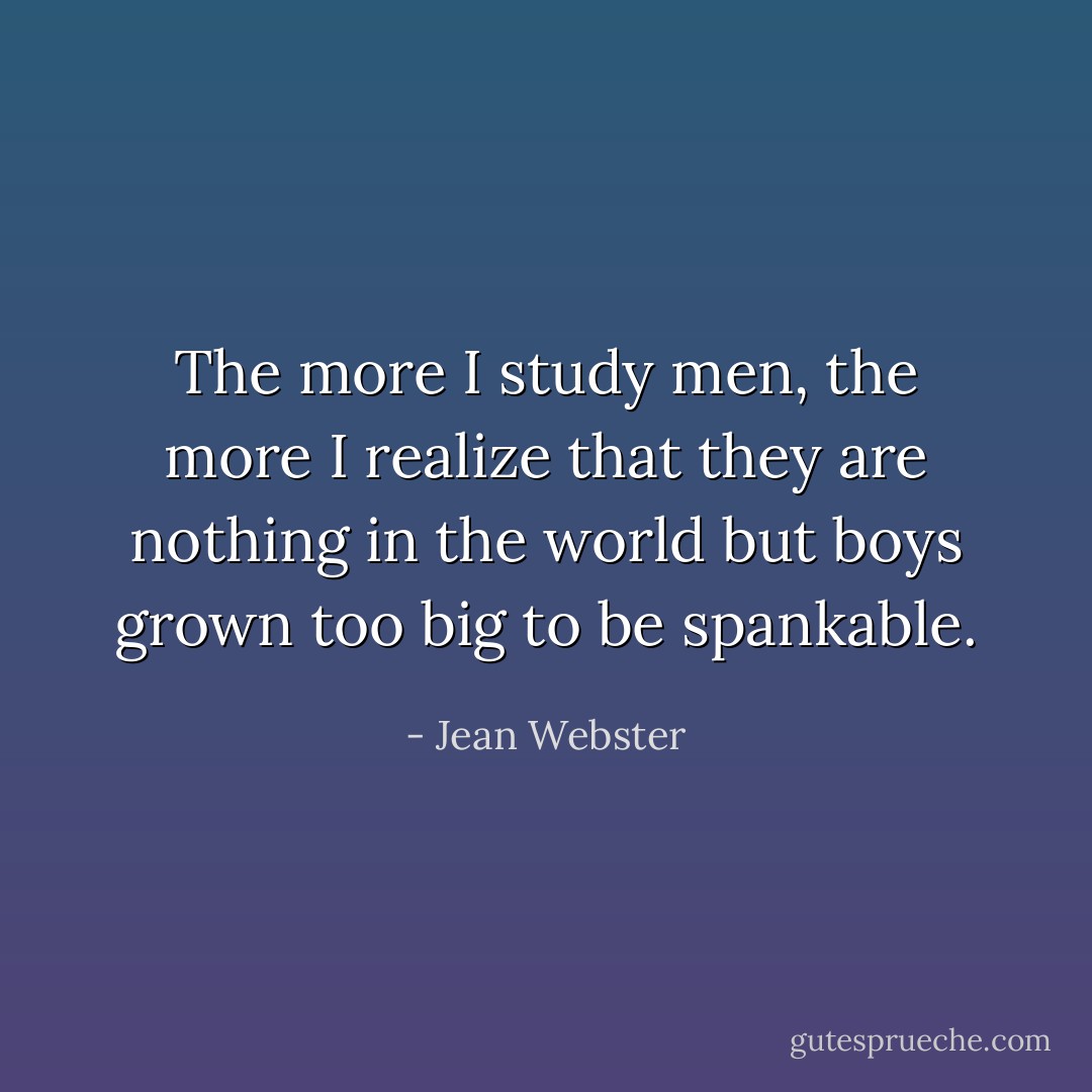The more I study men, the more I realize that they are nothing in the world but boys grown too big to be spankable. - Jean Webster