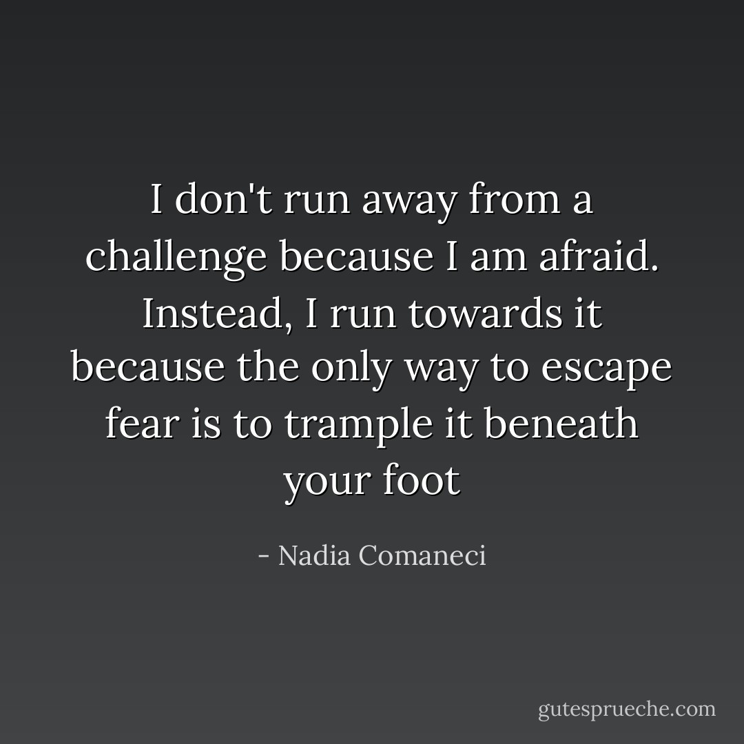 I don't run away from a challenge because I am afraid. Instead, I run towards it because the only way to escape fear is to trample it beneath your foot - Nadia Comaneci