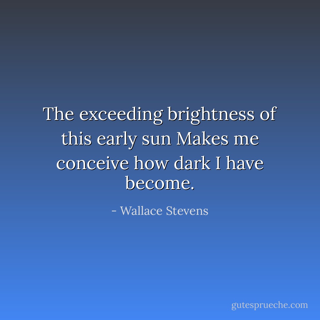 The exceeding brightness of this early sun<br />Makes me conceive how dark I have become. - Wallace Stevens