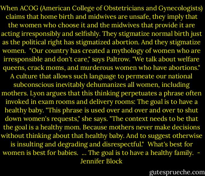 When ACOG (American College of Obstetricians and Gynecologists) claims that home birth and midwives are unsafe, they imply that the women who choose it and the midwives that provide it are acting irresponsibly and selfishly. They stigmatize normal birth just as the political right has stigmatized abortion. And they stigmatize women. <br />"Our country has created a mythology of women who are irresponsible and don't care," says Paltrow. "We talk about welfare queens, crack moms, and murderous women who have abortions." A culture that allows such language to permeate our national subconscious inevitably dehumanizes all women, including mothers. Lyon argues that this thinking perpetuates a phrase often invoked in exam rooms and delivery rooms: The goal is to have a healthy baby. "This phrase is used over and over and over to shut down women's requests," she says. "The context needs to be that the goal is a healthy mom. Because mothers never make decisions without thinking about that healthy baby. And to suggest otherwise is insulting and degrading and disrespectful." <br />What's best for women is best for babies. <br />...<br />The goal is to have a healthy family.  - Jennifer Block