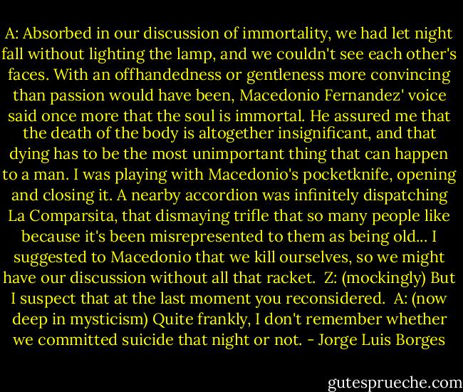 A: Absorbed in our discussion of immortality, we had let night fall without lighting the lamp, and we couldn't see each other's faces. With an offhandedness or gentleness more convincing than passion would have been, Macedonio Fernandez' voice said once more that the soul is immortal. He assured me that the death of the body is altogether insignificant, and that dying has to be the most unimportant thing that can happen to a man. I was playing with Macedonio's pocketknife, opening and closing it. A nearby accordion was infinitely dispatching La Comparsita, that dismaying trifle that so many people like because it's been misrepresented to them as being old... I suggested to Macedonio that we kill ourselves, so we might have our discussion without all that racket. <br />Z: (mockingly) But I suspect that at the last moment you reconsidered. <br />A: (now deep in mysticism) Quite frankly, I don't remember whether we committed suicide that night or not. - Jorge Luis Borges