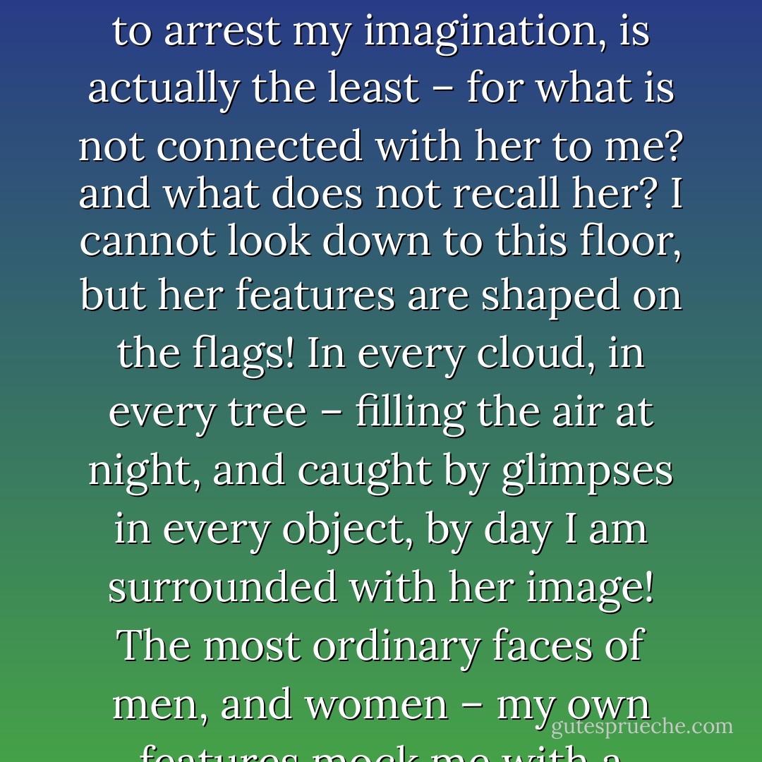In the first place, his startling likeness to Catherine, connected him fearfully with her. That, however, which you may suppose the most potent to arrest my imagination, is actually the least – for what is not connected with her to me? and what does not recall her? I cannot look down to this floor, but her features are shaped on the flags! In every cloud, in every tree – filling the air at night, and caught by glimpses in every object, by day I am surrounded with her image! The most ordinary faces of men, and women – my own features mock me with a resemblance. The entire world is a dreadful collection of memoranda that she did exist, and that I have lost her! - Emily Brontë