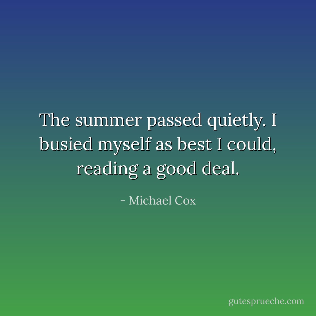 The summer passed quietly. I busied myself as best I could, reading a good deal. - Michael Cox