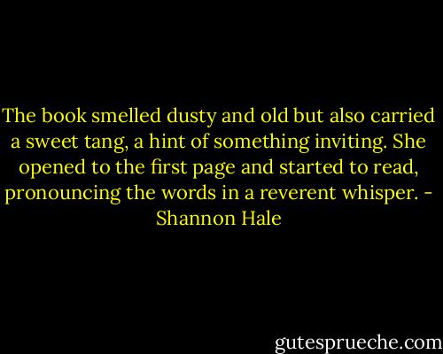 The book smelled dusty and old but also carried a sweet tang, a hint of something inviting. She opened to the first page and started to read, pronouncing the words in a reverent whisper. - Shannon Hale