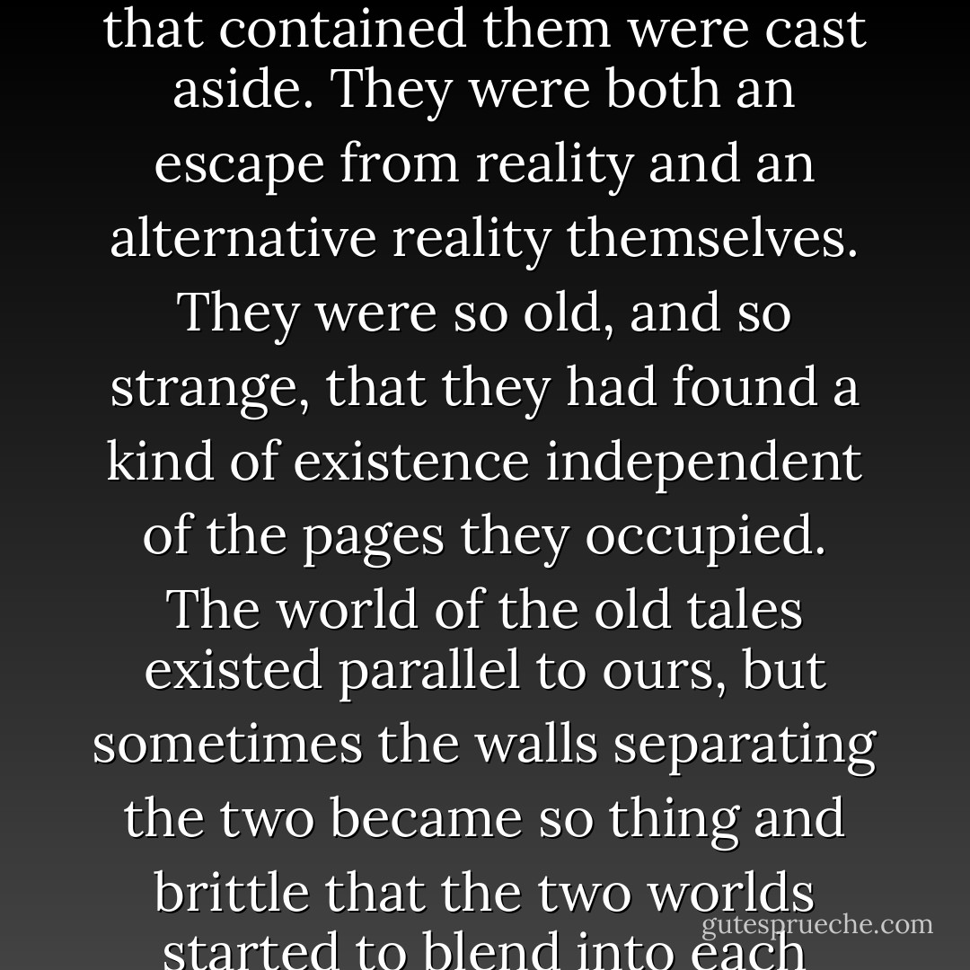 These stories were very old, as old as people, and they had survived because they were very powerful indeed. They were the tales that echoed in the head long after the books that contained them were cast aside. They were both an escape from reality and an alternative reality themselves. They were so old, and so strange, that they had found a kind of existence independent of the pages they occupied. The world of the old tales existed parallel to ours, but sometimes the walls separating the two became so thing and brittle that the two worlds started to blend into each other. That was when the trouble started. That was when the bad things came. That was when the Crooked Man began to appear to David. - John Connolly