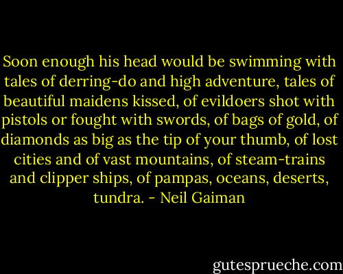 Soon enough his head would be swimming with tales of derring-do and high adventure, tales of beautiful maidens kissed, of evildoers shot with pistols or fought with swords, of bags of gold, of diamonds as big as the tip of your thumb, of lost cities and of vast mountains, of steam-trains and clipper ships, of pampas, oceans, deserts, tundra. - Neil Gaiman