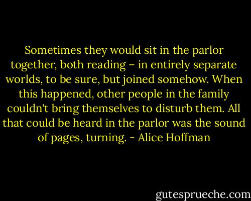 Sometimes they would sit in the parlor together, both reading – in entirely separate worlds, to be sure, but joined somehow. When this happened, other people in the family couldn't bring themselves to disturb them. All that could be heard in the parlor was the sound of pages, turning. - Alice Hoffman