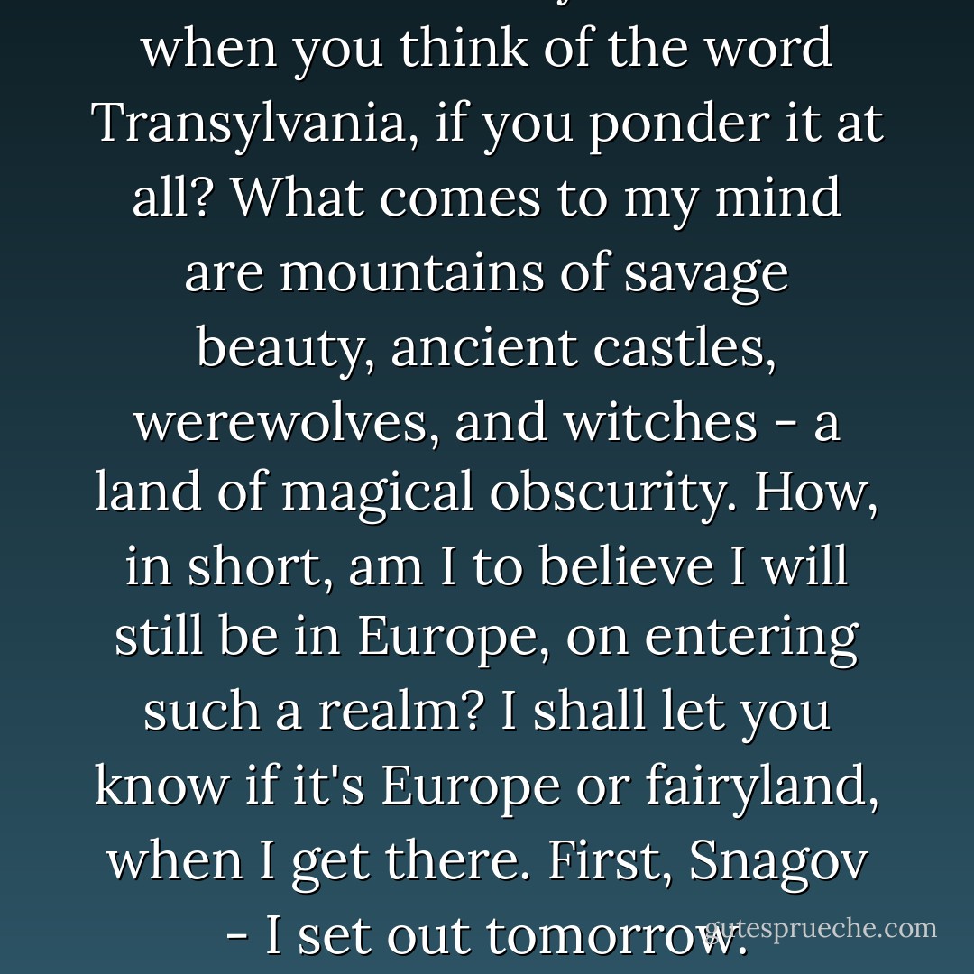 What comes to your mind when you think of the word Transylvania, if you ponder it at all? What comes to my mind are mountains of savage beauty, ancient castles, werewolves, and witches - a land of magical obscurity. How, in short, am I to believe I will still be in Europe, on entering such a realm? I shall let you know if it's Europe or fairyland, when I get there. First, Snagov - I set out tomorrow. - Elizabeth Kostova